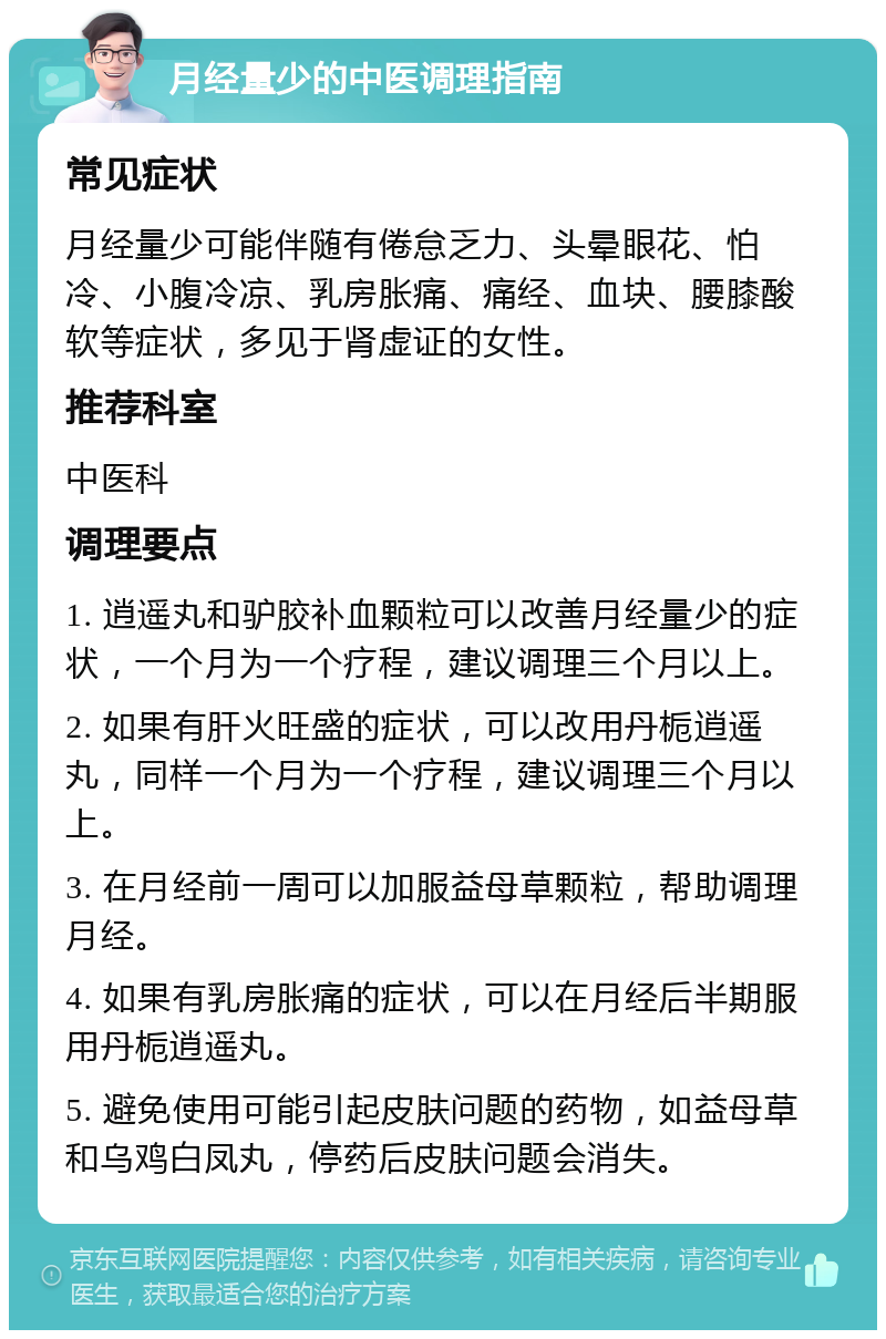 月经量少的中医调理指南 常见症状 月经量少可能伴随有倦怠乏力、头晕眼花、怕冷、小腹冷凉、乳房胀痛、痛经、血块、腰膝酸软等症状，多见于肾虚证的女性。 推荐科室 中医科 调理要点 1. 逍遥丸和驴胶补血颗粒可以改善月经量少的症状，一个月为一个疗程，建议调理三个月以上。 2. 如果有肝火旺盛的症状，可以改用丹栀逍遥丸，同样一个月为一个疗程，建议调理三个月以上。 3. 在月经前一周可以加服益母草颗粒，帮助调理月经。 4. 如果有乳房胀痛的症状，可以在月经后半期服用丹栀逍遥丸。 5. 避免使用可能引起皮肤问题的药物，如益母草和乌鸡白凤丸，停药后皮肤问题会消失。