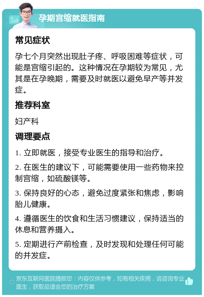 孕期宫缩就医指南 常见症状 孕七个月突然出现肚子疼、呼吸困难等症状，可能是宫缩引起的。这种情况在孕期较为常见，尤其是在孕晚期，需要及时就医以避免早产等并发症。 推荐科室 妇产科 调理要点 1. 立即就医，接受专业医生的指导和治疗。 2. 在医生的建议下，可能需要使用一些药物来控制宫缩，如硫酸镁等。 3. 保持良好的心态，避免过度紧张和焦虑，影响胎儿健康。 4. 遵循医生的饮食和生活习惯建议，保持适当的休息和营养摄入。 5. 定期进行产前检查，及时发现和处理任何可能的并发症。