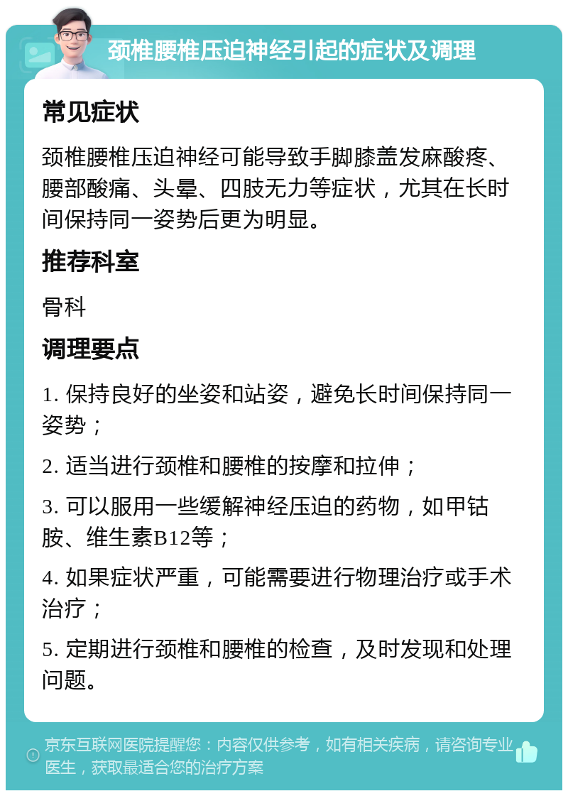 颈椎腰椎压迫神经引起的症状及调理 常见症状 颈椎腰椎压迫神经可能导致手脚膝盖发麻酸疼、腰部酸痛、头晕、四肢无力等症状，尤其在长时间保持同一姿势后更为明显。 推荐科室 骨科 调理要点 1. 保持良好的坐姿和站姿，避免长时间保持同一姿势； 2. 适当进行颈椎和腰椎的按摩和拉伸； 3. 可以服用一些缓解神经压迫的药物，如甲钴胺、维生素B12等； 4. 如果症状严重，可能需要进行物理治疗或手术治疗； 5. 定期进行颈椎和腰椎的检查，及时发现和处理问题。