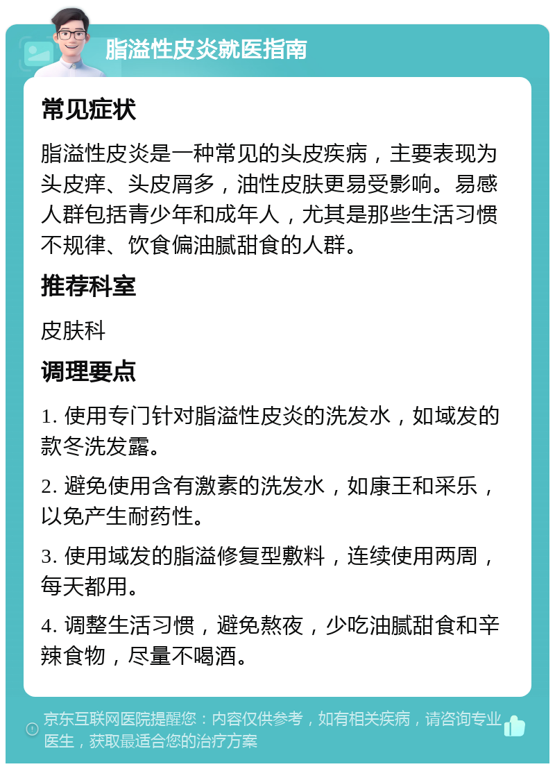 脂溢性皮炎就医指南 常见症状 脂溢性皮炎是一种常见的头皮疾病，主要表现为头皮痒、头皮屑多，油性皮肤更易受影响。易感人群包括青少年和成年人，尤其是那些生活习惯不规律、饮食偏油腻甜食的人群。 推荐科室 皮肤科 调理要点 1. 使用专门针对脂溢性皮炎的洗发水，如域发的款冬洗发露。 2. 避免使用含有激素的洗发水，如康王和采乐，以免产生耐药性。 3. 使用域发的脂溢修复型敷料，连续使用两周，每天都用。 4. 调整生活习惯，避免熬夜，少吃油腻甜食和辛辣食物，尽量不喝酒。