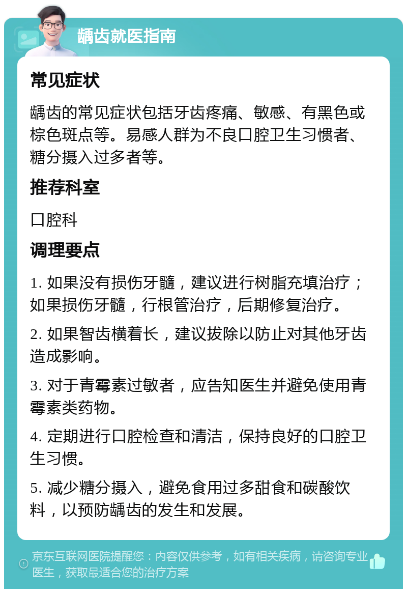 龋齿就医指南 常见症状 龋齿的常见症状包括牙齿疼痛、敏感、有黑色或棕色斑点等。易感人群为不良口腔卫生习惯者、糖分摄入过多者等。 推荐科室 口腔科 调理要点 1. 如果没有损伤牙髓，建议进行树脂充填治疗；如果损伤牙髓，行根管治疗，后期修复治疗。 2. 如果智齿横着长，建议拔除以防止对其他牙齿造成影响。 3. 对于青霉素过敏者，应告知医生并避免使用青霉素类药物。 4. 定期进行口腔检查和清洁，保持良好的口腔卫生习惯。 5. 减少糖分摄入，避免食用过多甜食和碳酸饮料，以预防龋齿的发生和发展。