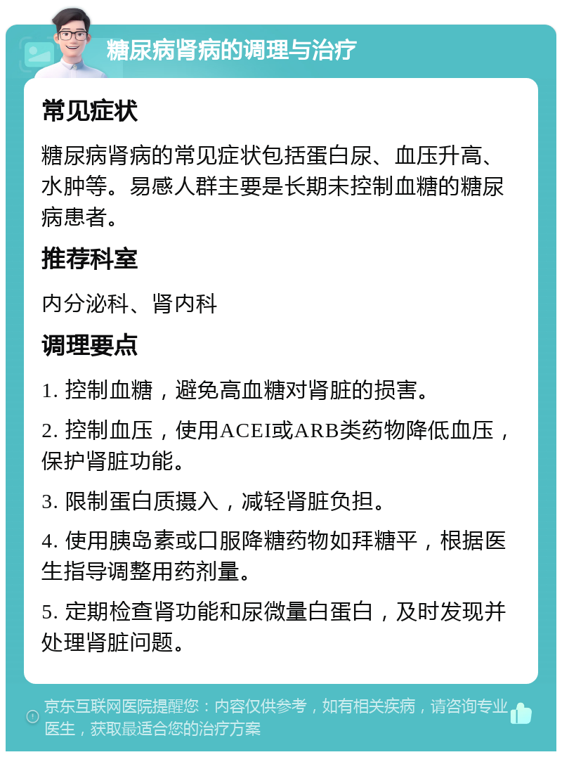 糖尿病肾病的调理与治疗 常见症状 糖尿病肾病的常见症状包括蛋白尿、血压升高、水肿等。易感人群主要是长期未控制血糖的糖尿病患者。 推荐科室 内分泌科、肾内科 调理要点 1. 控制血糖，避免高血糖对肾脏的损害。 2. 控制血压，使用ACEI或ARB类药物降低血压，保护肾脏功能。 3. 限制蛋白质摄入，减轻肾脏负担。 4. 使用胰岛素或口服降糖药物如拜糖平，根据医生指导调整用药剂量。 5. 定期检查肾功能和尿微量白蛋白，及时发现并处理肾脏问题。