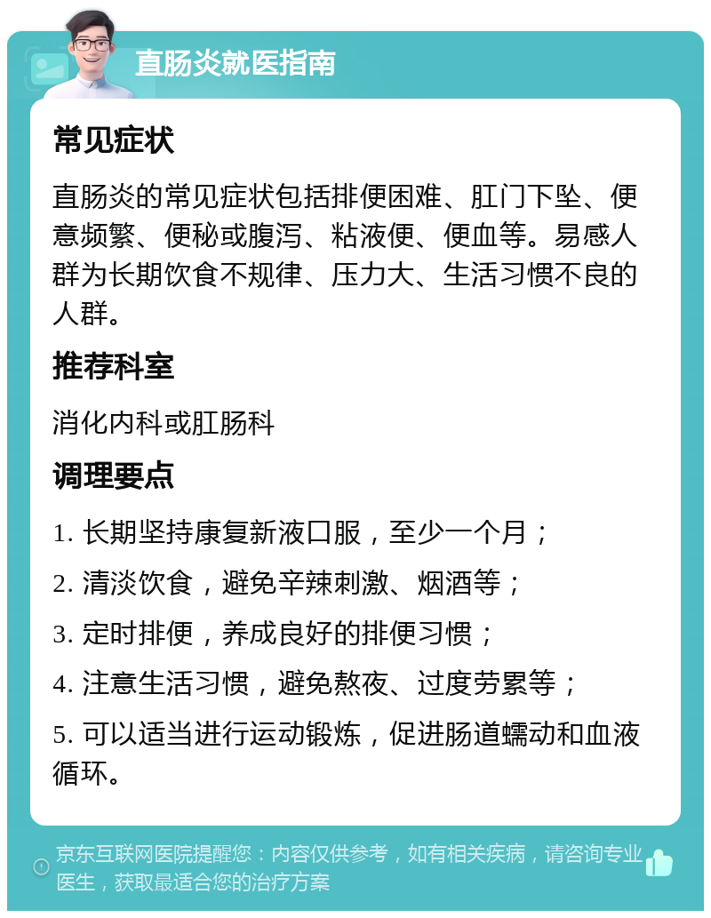 直肠炎就医指南 常见症状 直肠炎的常见症状包括排便困难、肛门下坠、便意频繁、便秘或腹泻、粘液便、便血等。易感人群为长期饮食不规律、压力大、生活习惯不良的人群。 推荐科室 消化内科或肛肠科 调理要点 1. 长期坚持康复新液口服，至少一个月； 2. 清淡饮食，避免辛辣刺激、烟酒等； 3. 定时排便，养成良好的排便习惯； 4. 注意生活习惯，避免熬夜、过度劳累等； 5. 可以适当进行运动锻炼，促进肠道蠕动和血液循环。