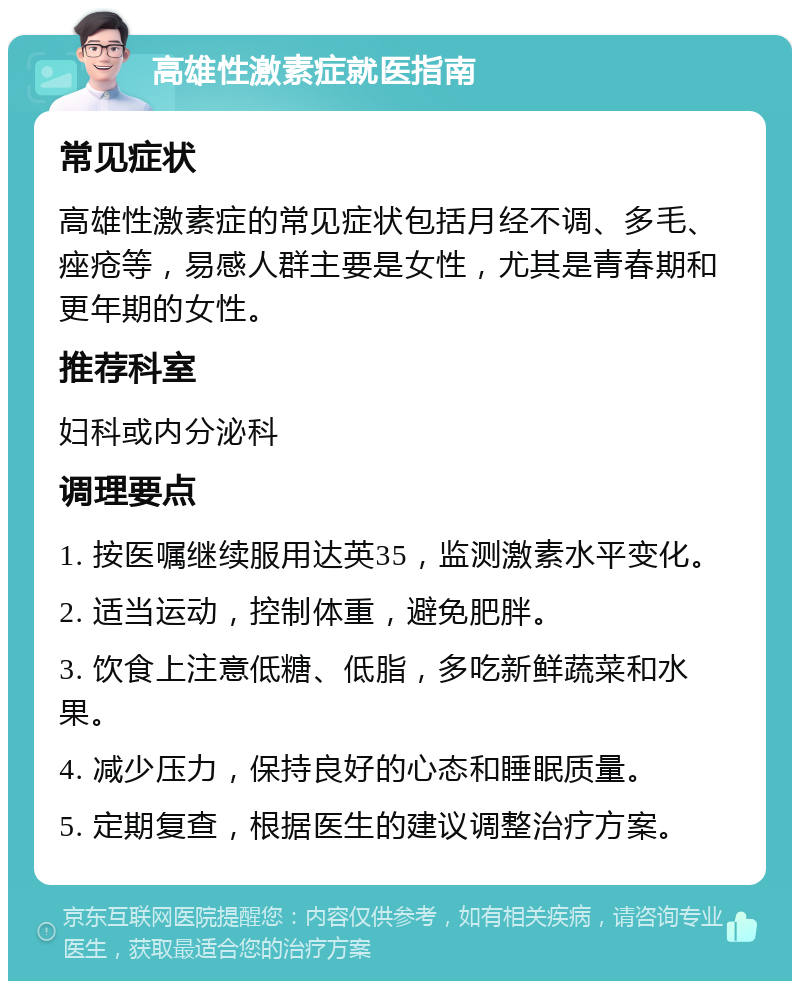 高雄性激素症就医指南 常见症状 高雄性激素症的常见症状包括月经不调、多毛、痤疮等，易感人群主要是女性，尤其是青春期和更年期的女性。 推荐科室 妇科或内分泌科 调理要点 1. 按医嘱继续服用达英35，监测激素水平变化。 2. 适当运动，控制体重，避免肥胖。 3. 饮食上注意低糖、低脂，多吃新鲜蔬菜和水果。 4. 减少压力，保持良好的心态和睡眠质量。 5. 定期复查，根据医生的建议调整治疗方案。