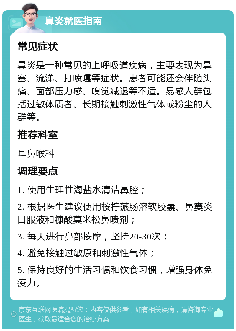 鼻炎就医指南 常见症状 鼻炎是一种常见的上呼吸道疾病，主要表现为鼻塞、流涕、打喷嚏等症状。患者可能还会伴随头痛、面部压力感、嗅觉减退等不适。易感人群包括过敏体质者、长期接触刺激性气体或粉尘的人群等。 推荐科室 耳鼻喉科 调理要点 1. 使用生理性海盐水清洁鼻腔； 2. 根据医生建议使用桉柠蒎肠溶软胶囊、鼻窦炎口服液和糠酸莫米松鼻喷剂； 3. 每天进行鼻部按摩，坚持20-30次； 4. 避免接触过敏原和刺激性气体； 5. 保持良好的生活习惯和饮食习惯，增强身体免疫力。