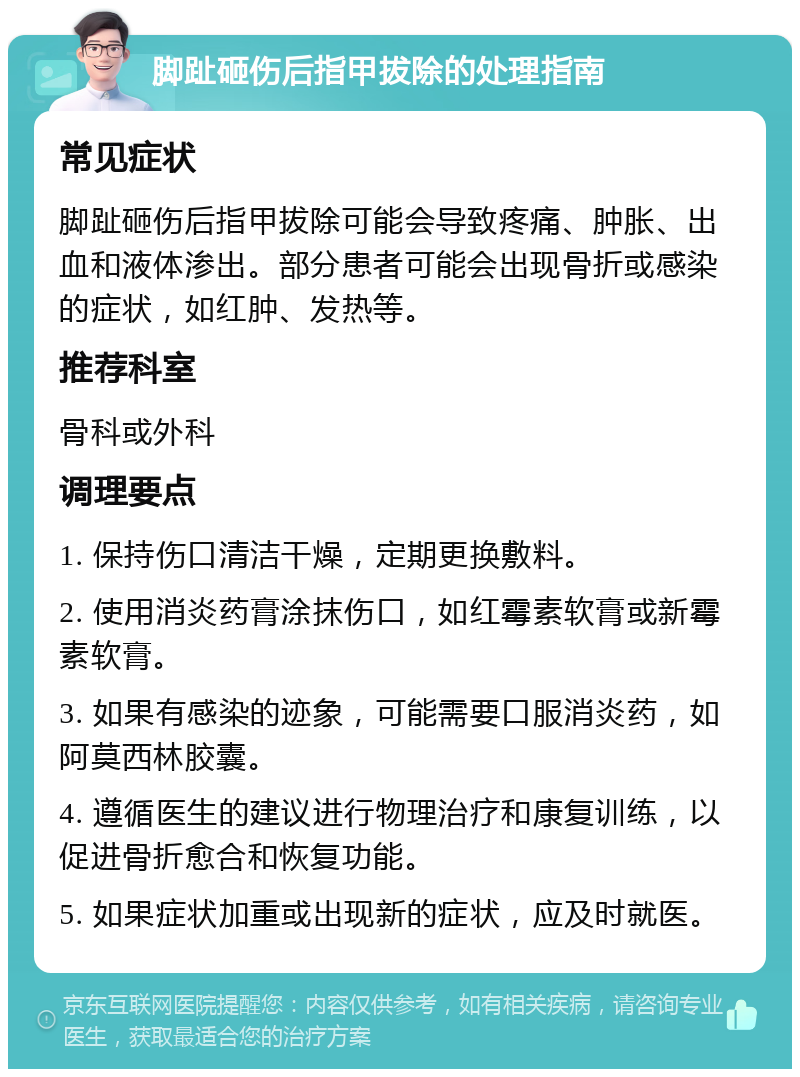 脚趾砸伤后指甲拔除的处理指南 常见症状 脚趾砸伤后指甲拔除可能会导致疼痛、肿胀、出血和液体渗出。部分患者可能会出现骨折或感染的症状，如红肿、发热等。 推荐科室 骨科或外科 调理要点 1. 保持伤口清洁干燥，定期更换敷料。 2. 使用消炎药膏涂抹伤口，如红霉素软膏或新霉素软膏。 3. 如果有感染的迹象，可能需要口服消炎药，如阿莫西林胶囊。 4. 遵循医生的建议进行物理治疗和康复训练，以促进骨折愈合和恢复功能。 5. 如果症状加重或出现新的症状，应及时就医。