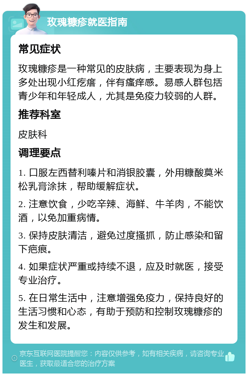 玫瑰糠疹就医指南 常见症状 玫瑰糠疹是一种常见的皮肤病，主要表现为身上多处出现小红疙瘩，伴有瘙痒感。易感人群包括青少年和年轻成人，尤其是免疫力较弱的人群。 推荐科室 皮肤科 调理要点 1. 口服左西替利嗪片和消银胶囊，外用糠酸莫米松乳膏涂抹，帮助缓解症状。 2. 注意饮食，少吃辛辣、海鲜、牛羊肉，不能饮酒，以免加重病情。 3. 保持皮肤清洁，避免过度搔抓，防止感染和留下疤痕。 4. 如果症状严重或持续不退，应及时就医，接受专业治疗。 5. 在日常生活中，注意增强免疫力，保持良好的生活习惯和心态，有助于预防和控制玫瑰糠疹的发生和发展。