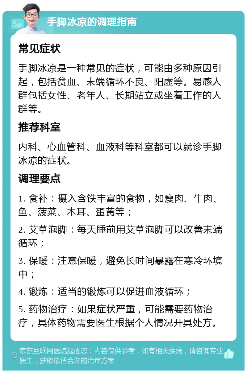 手脚冰凉的调理指南 常见症状 手脚冰凉是一种常见的症状，可能由多种原因引起，包括贫血、末端循环不良、阳虚等。易感人群包括女性、老年人、长期站立或坐着工作的人群等。 推荐科室 内科、心血管科、血液科等科室都可以就诊手脚冰凉的症状。 调理要点 1. 食补：摄入含铁丰富的食物，如瘦肉、牛肉、鱼、菠菜、木耳、蛋黄等； 2. 艾草泡脚：每天睡前用艾草泡脚可以改善末端循环； 3. 保暖：注意保暖，避免长时间暴露在寒冷环境中； 4. 锻炼：适当的锻炼可以促进血液循环； 5. 药物治疗：如果症状严重，可能需要药物治疗，具体药物需要医生根据个人情况开具处方。