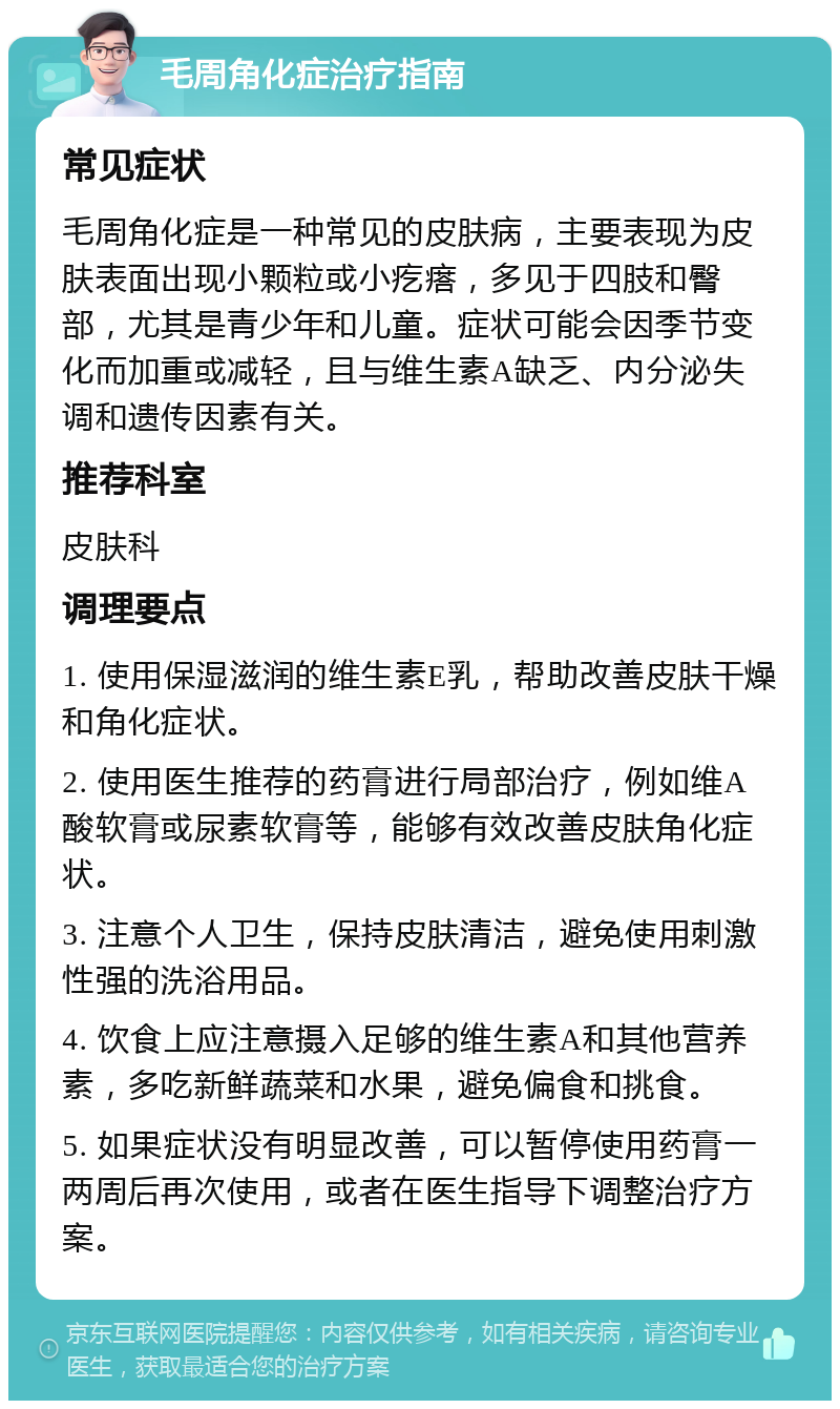 毛周角化症治疗指南 常见症状 毛周角化症是一种常见的皮肤病，主要表现为皮肤表面出现小颗粒或小疙瘩，多见于四肢和臀部，尤其是青少年和儿童。症状可能会因季节变化而加重或减轻，且与维生素A缺乏、内分泌失调和遗传因素有关。 推荐科室 皮肤科 调理要点 1. 使用保湿滋润的维生素E乳，帮助改善皮肤干燥和角化症状。 2. 使用医生推荐的药膏进行局部治疗，例如维A酸软膏或尿素软膏等，能够有效改善皮肤角化症状。 3. 注意个人卫生，保持皮肤清洁，避免使用刺激性强的洗浴用品。 4. 饮食上应注意摄入足够的维生素A和其他营养素，多吃新鲜蔬菜和水果，避免偏食和挑食。 5. 如果症状没有明显改善，可以暂停使用药膏一两周后再次使用，或者在医生指导下调整治疗方案。