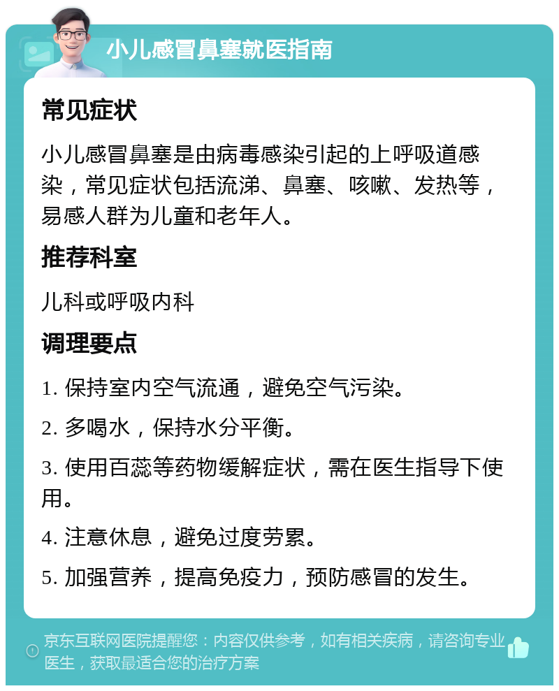 小儿感冒鼻塞就医指南 常见症状 小儿感冒鼻塞是由病毒感染引起的上呼吸道感染，常见症状包括流涕、鼻塞、咳嗽、发热等，易感人群为儿童和老年人。 推荐科室 儿科或呼吸内科 调理要点 1. 保持室内空气流通，避免空气污染。 2. 多喝水，保持水分平衡。 3. 使用百蕊等药物缓解症状，需在医生指导下使用。 4. 注意休息，避免过度劳累。 5. 加强营养，提高免疫力，预防感冒的发生。