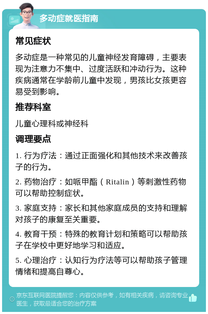 多动症就医指南 常见症状 多动症是一种常见的儿童神经发育障碍，主要表现为注意力不集中、过度活跃和冲动行为。这种疾病通常在学龄前儿童中发现，男孩比女孩更容易受到影响。 推荐科室 儿童心理科或神经科 调理要点 1. 行为疗法：通过正面强化和其他技术来改善孩子的行为。 2. 药物治疗：如哌甲酯（Ritalin）等刺激性药物可以帮助控制症状。 3. 家庭支持：家长和其他家庭成员的支持和理解对孩子的康复至关重要。 4. 教育干预：特殊的教育计划和策略可以帮助孩子在学校中更好地学习和适应。 5. 心理治疗：认知行为疗法等可以帮助孩子管理情绪和提高自尊心。