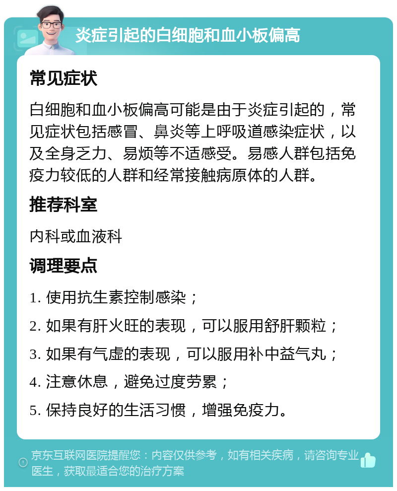 炎症引起的白细胞和血小板偏高 常见症状 白细胞和血小板偏高可能是由于炎症引起的，常见症状包括感冒、鼻炎等上呼吸道感染症状，以及全身乏力、易烦等不适感受。易感人群包括免疫力较低的人群和经常接触病原体的人群。 推荐科室 内科或血液科 调理要点 1. 使用抗生素控制感染； 2. 如果有肝火旺的表现，可以服用舒肝颗粒； 3. 如果有气虚的表现，可以服用补中益气丸； 4. 注意休息，避免过度劳累； 5. 保持良好的生活习惯，增强免疫力。