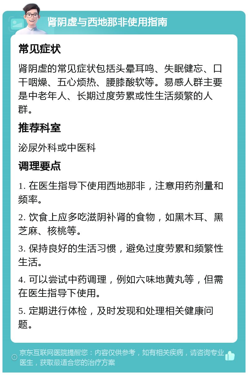 肾阴虚与西地那非使用指南 常见症状 肾阴虚的常见症状包括头晕耳鸣、失眠健忘、口干咽燥、五心烦热、腰膝酸软等。易感人群主要是中老年人、长期过度劳累或性生活频繁的人群。 推荐科室 泌尿外科或中医科 调理要点 1. 在医生指导下使用西地那非，注意用药剂量和频率。 2. 饮食上应多吃滋阴补肾的食物，如黑木耳、黑芝麻、核桃等。 3. 保持良好的生活习惯，避免过度劳累和频繁性生活。 4. 可以尝试中药调理，例如六味地黄丸等，但需在医生指导下使用。 5. 定期进行体检，及时发现和处理相关健康问题。