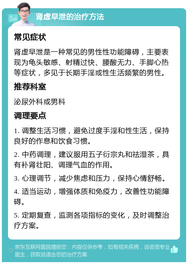 肾虚早泄的治疗方法 常见症状 肾虚早泄是一种常见的男性性功能障碍，主要表现为龟头敏感、射精过快、腰酸无力、手脚心热等症状，多见于长期手淫或性生活频繁的男性。 推荐科室 泌尿外科或男科 调理要点 1. 调整生活习惯，避免过度手淫和性生活，保持良好的作息和饮食习惯。 2. 中药调理，建议服用五子衍宗丸和祛湿茶，具有补肾壮阳、调理气血的作用。 3. 心理调节，减少焦虑和压力，保持心情舒畅。 4. 适当运动，增强体质和免疫力，改善性功能障碍。 5. 定期复查，监测各项指标的变化，及时调整治疗方案。