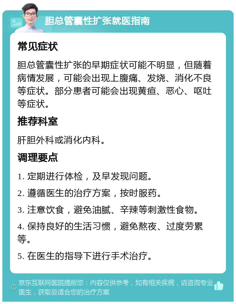 胆总管囊性扩张就医指南 常见症状 胆总管囊性扩张的早期症状可能不明显，但随着病情发展，可能会出现上腹痛、发烧、消化不良等症状。部分患者可能会出现黄疸、恶心、呕吐等症状。 推荐科室 肝胆外科或消化内科。 调理要点 1. 定期进行体检，及早发现问题。 2. 遵循医生的治疗方案，按时服药。 3. 注意饮食，避免油腻、辛辣等刺激性食物。 4. 保持良好的生活习惯，避免熬夜、过度劳累等。 5. 在医生的指导下进行手术治疗。