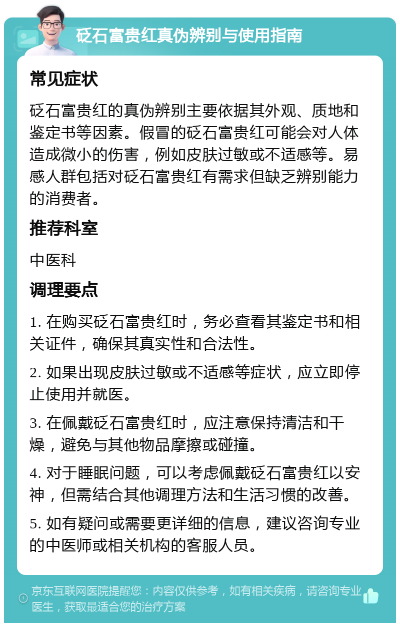 砭石富贵红真伪辨别与使用指南 常见症状 砭石富贵红的真伪辨别主要依据其外观、质地和鉴定书等因素。假冒的砭石富贵红可能会对人体造成微小的伤害，例如皮肤过敏或不适感等。易感人群包括对砭石富贵红有需求但缺乏辨别能力的消费者。 推荐科室 中医科 调理要点 1. 在购买砭石富贵红时，务必查看其鉴定书和相关证件，确保其真实性和合法性。 2. 如果出现皮肤过敏或不适感等症状，应立即停止使用并就医。 3. 在佩戴砭石富贵红时，应注意保持清洁和干燥，避免与其他物品摩擦或碰撞。 4. 对于睡眠问题，可以考虑佩戴砭石富贵红以安神，但需结合其他调理方法和生活习惯的改善。 5. 如有疑问或需要更详细的信息，建议咨询专业的中医师或相关机构的客服人员。