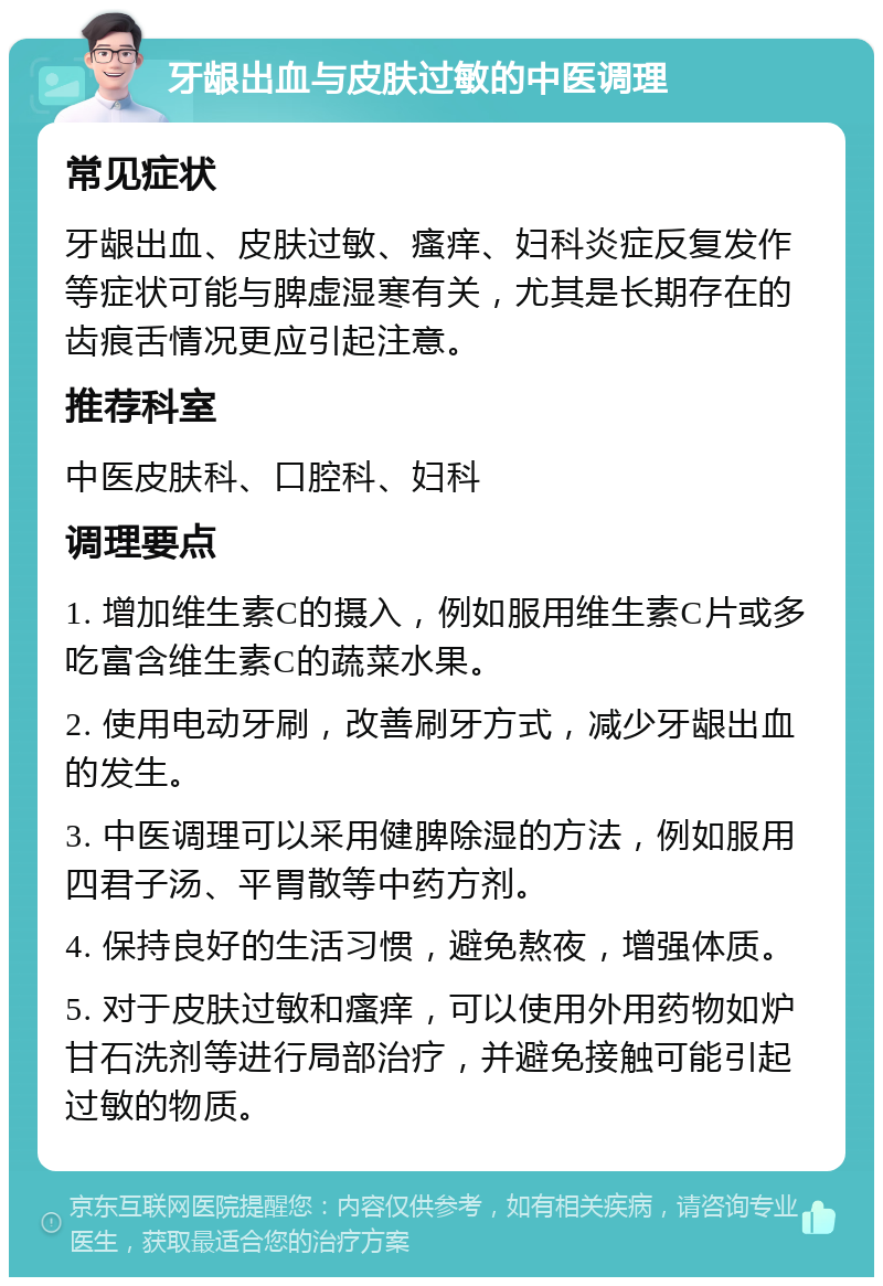 牙龈出血与皮肤过敏的中医调理 常见症状 牙龈出血、皮肤过敏、瘙痒、妇科炎症反复发作等症状可能与脾虚湿寒有关，尤其是长期存在的齿痕舌情况更应引起注意。 推荐科室 中医皮肤科、口腔科、妇科 调理要点 1. 增加维生素C的摄入，例如服用维生素C片或多吃富含维生素C的蔬菜水果。 2. 使用电动牙刷，改善刷牙方式，减少牙龈出血的发生。 3. 中医调理可以采用健脾除湿的方法，例如服用四君子汤、平胃散等中药方剂。 4. 保持良好的生活习惯，避免熬夜，增强体质。 5. 对于皮肤过敏和瘙痒，可以使用外用药物如炉甘石洗剂等进行局部治疗，并避免接触可能引起过敏的物质。