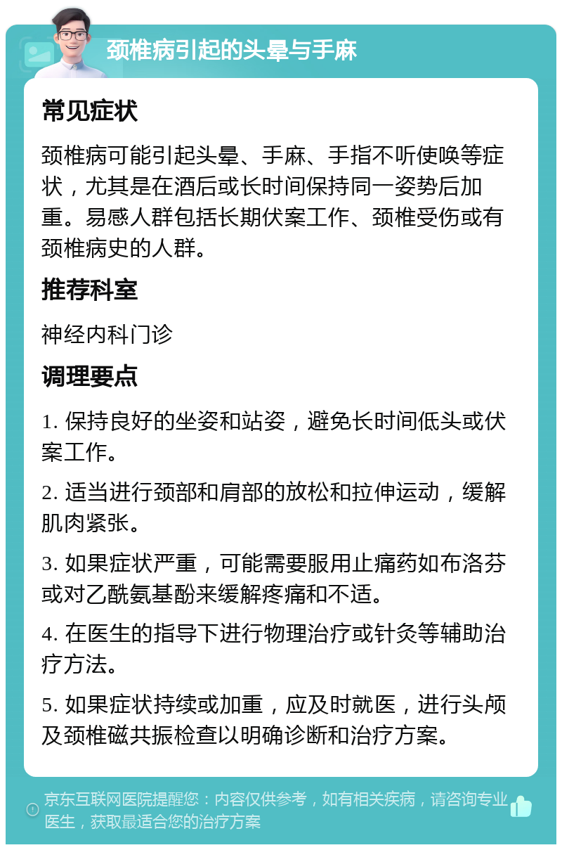 颈椎病引起的头晕与手麻 常见症状 颈椎病可能引起头晕、手麻、手指不听使唤等症状，尤其是在酒后或长时间保持同一姿势后加重。易感人群包括长期伏案工作、颈椎受伤或有颈椎病史的人群。 推荐科室 神经内科门诊 调理要点 1. 保持良好的坐姿和站姿，避免长时间低头或伏案工作。 2. 适当进行颈部和肩部的放松和拉伸运动，缓解肌肉紧张。 3. 如果症状严重，可能需要服用止痛药如布洛芬或对乙酰氨基酚来缓解疼痛和不适。 4. 在医生的指导下进行物理治疗或针灸等辅助治疗方法。 5. 如果症状持续或加重，应及时就医，进行头颅及颈椎磁共振检查以明确诊断和治疗方案。