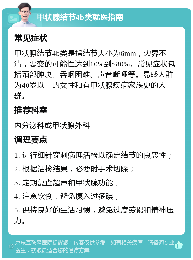 甲状腺结节4b类就医指南 常见症状 甲状腺结节4b类是指结节大小为6mm，边界不清，恶变的可能性达到10%到~80%。常见症状包括颈部肿块、吞咽困难、声音嘶哑等。易感人群为40岁以上的女性和有甲状腺疾病家族史的人群。 推荐科室 内分泌科或甲状腺外科 调理要点 1. 进行细针穿刺病理活检以确定结节的良恶性； 2. 根据活检结果，必要时手术切除； 3. 定期复查超声和甲状腺功能； 4. 注意饮食，避免摄入过多碘； 5. 保持良好的生活习惯，避免过度劳累和精神压力。
