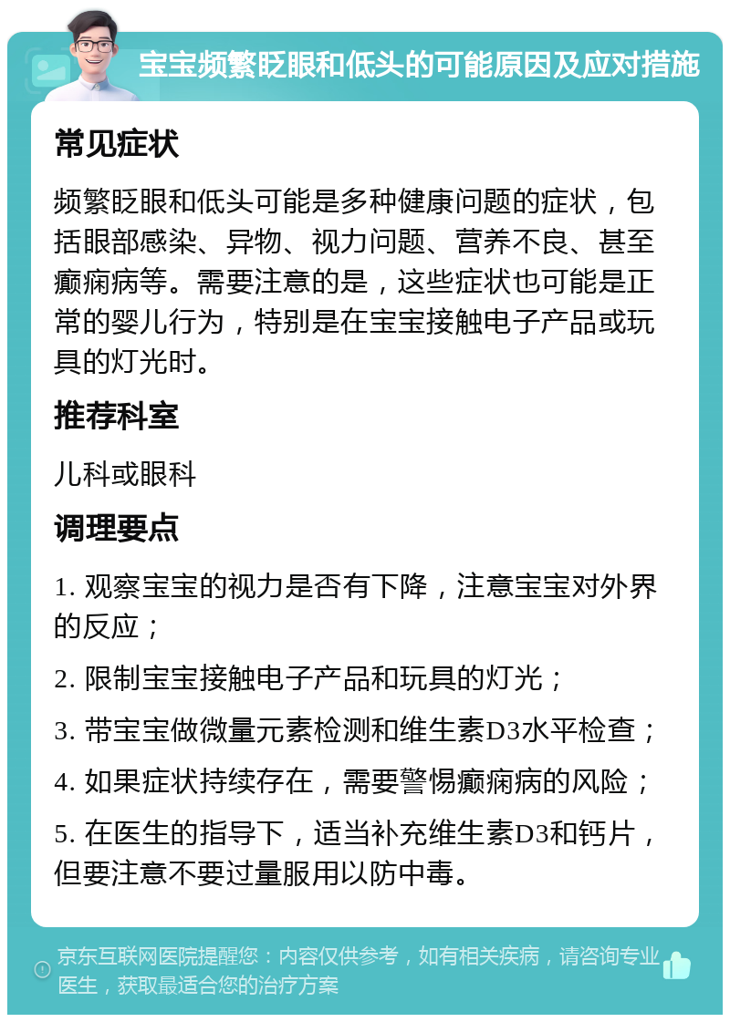 宝宝频繁眨眼和低头的可能原因及应对措施 常见症状 频繁眨眼和低头可能是多种健康问题的症状，包括眼部感染、异物、视力问题、营养不良、甚至癫痫病等。需要注意的是，这些症状也可能是正常的婴儿行为，特别是在宝宝接触电子产品或玩具的灯光时。 推荐科室 儿科或眼科 调理要点 1. 观察宝宝的视力是否有下降，注意宝宝对外界的反应； 2. 限制宝宝接触电子产品和玩具的灯光； 3. 带宝宝做微量元素检测和维生素D3水平检查； 4. 如果症状持续存在，需要警惕癫痫病的风险； 5. 在医生的指导下，适当补充维生素D3和钙片，但要注意不要过量服用以防中毒。