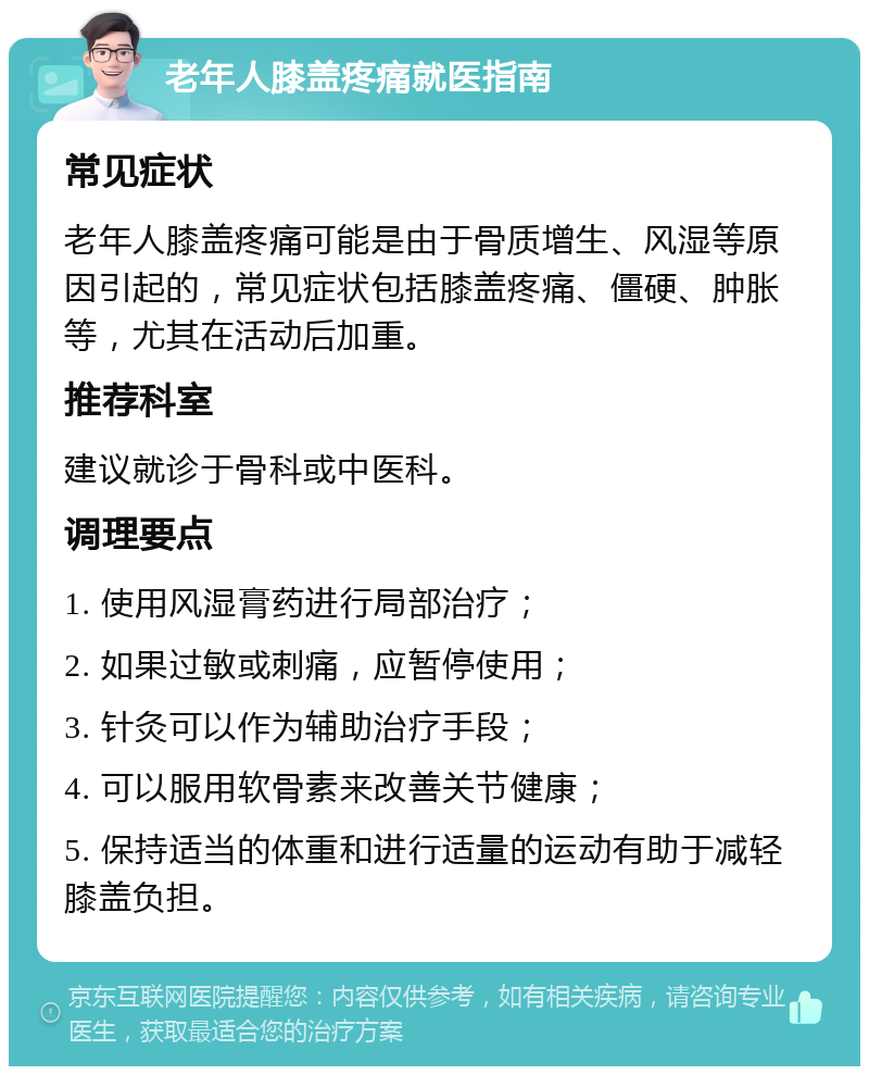 老年人膝盖疼痛就医指南 常见症状 老年人膝盖疼痛可能是由于骨质增生、风湿等原因引起的，常见症状包括膝盖疼痛、僵硬、肿胀等，尤其在活动后加重。 推荐科室 建议就诊于骨科或中医科。 调理要点 1. 使用风湿膏药进行局部治疗； 2. 如果过敏或刺痛，应暂停使用； 3. 针灸可以作为辅助治疗手段； 4. 可以服用软骨素来改善关节健康； 5. 保持适当的体重和进行适量的运动有助于减轻膝盖负担。