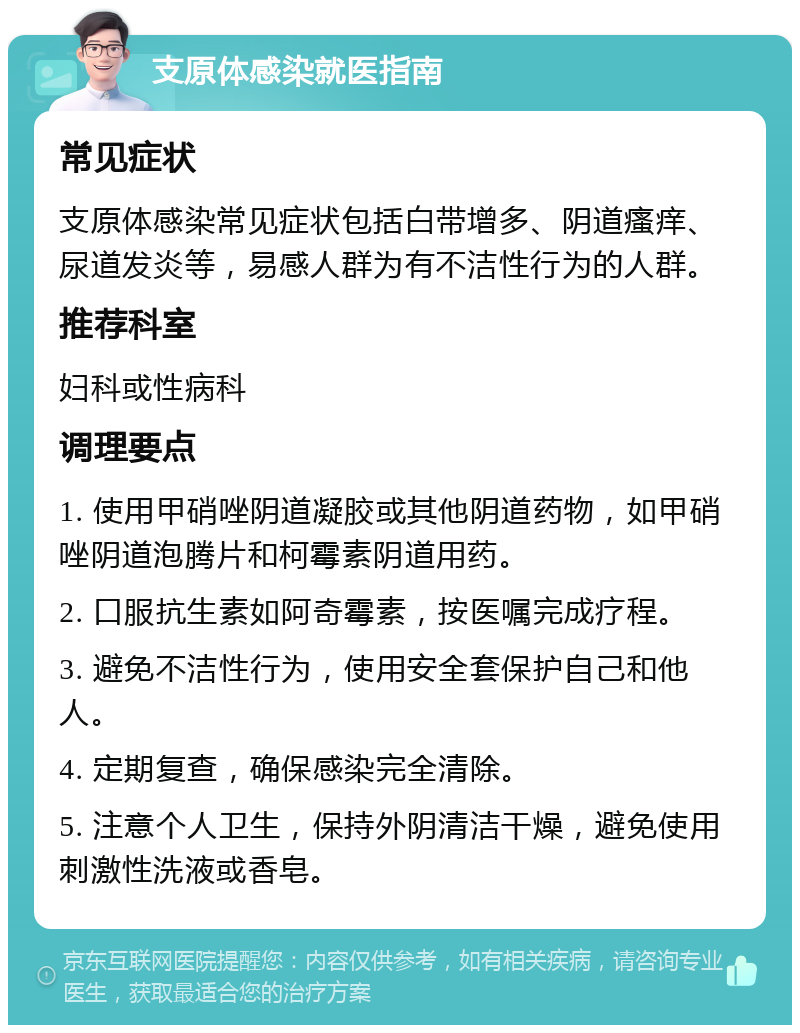 支原体感染就医指南 常见症状 支原体感染常见症状包括白带增多、阴道瘙痒、尿道发炎等，易感人群为有不洁性行为的人群。 推荐科室 妇科或性病科 调理要点 1. 使用甲硝唑阴道凝胶或其他阴道药物，如甲硝唑阴道泡腾片和柯霉素阴道用药。 2. 口服抗生素如阿奇霉素，按医嘱完成疗程。 3. 避免不洁性行为，使用安全套保护自己和他人。 4. 定期复查，确保感染完全清除。 5. 注意个人卫生，保持外阴清洁干燥，避免使用刺激性洗液或香皂。