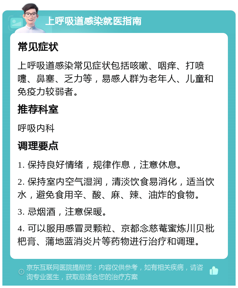 上呼吸道感染就医指南 常见症状 上呼吸道感染常见症状包括咳嗽、咽痒、打喷嚏、鼻塞、乏力等，易感人群为老年人、儿童和免疫力较弱者。 推荐科室 呼吸内科 调理要点 1. 保持良好情绪，规律作息，注意休息。 2. 保持室内空气湿润，清淡饮食易消化，适当饮水，避免食用辛、酸、麻、辣、油炸的食物。 3. 忌烟酒，注意保暖。 4. 可以服用感冒灵颗粒、京都念慈菴蜜炼川贝枇杷膏、蒲地蓝消炎片等药物进行治疗和调理。