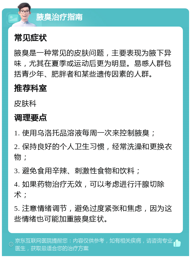 腋臭治疗指南 常见症状 腋臭是一种常见的皮肤问题，主要表现为腋下异味，尤其在夏季或运动后更为明显。易感人群包括青少年、肥胖者和某些遗传因素的人群。 推荐科室 皮肤科 调理要点 1. 使用乌洛托品溶液每周一次来控制腋臭； 2. 保持良好的个人卫生习惯，经常洗澡和更换衣物； 3. 避免食用辛辣、刺激性食物和饮料； 4. 如果药物治疗无效，可以考虑进行汗腺切除术； 5. 注意情绪调节，避免过度紧张和焦虑，因为这些情绪也可能加重腋臭症状。