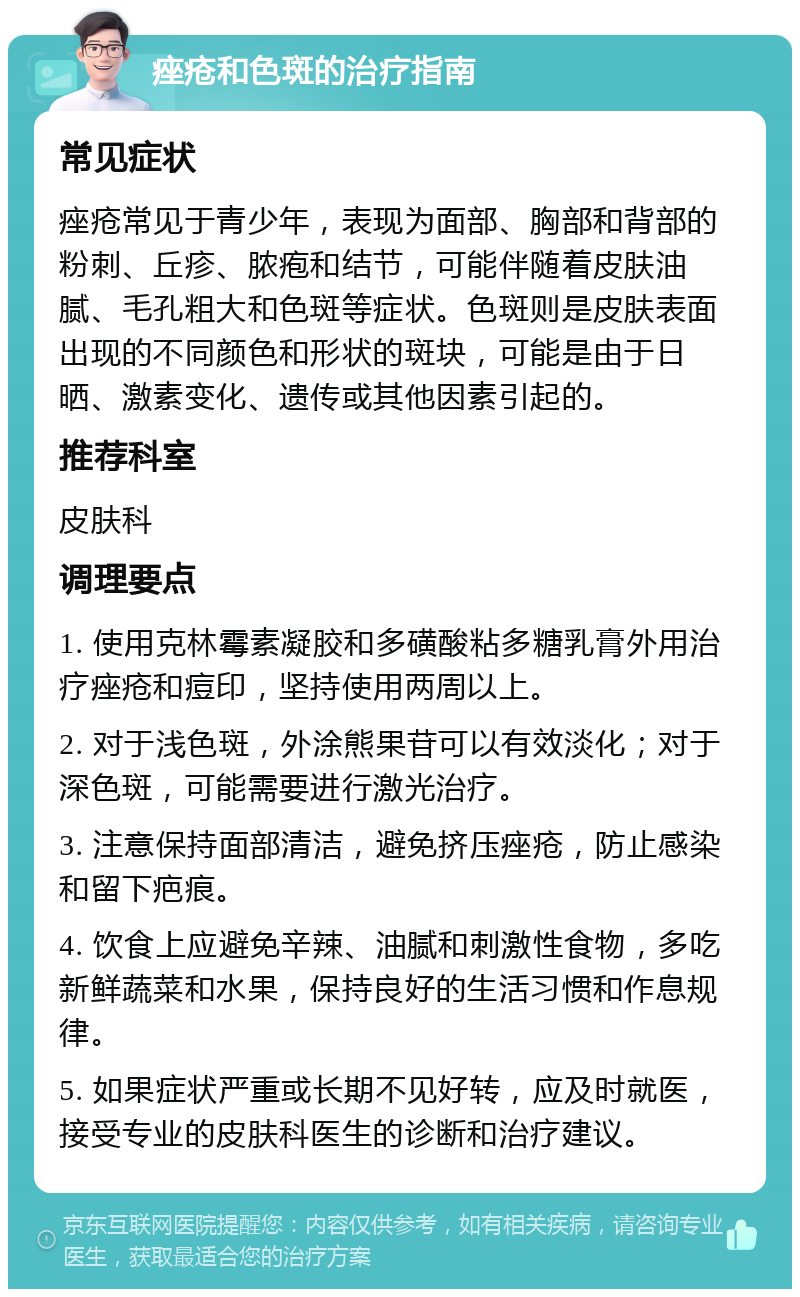 痤疮和色斑的治疗指南 常见症状 痤疮常见于青少年，表现为面部、胸部和背部的粉刺、丘疹、脓疱和结节，可能伴随着皮肤油腻、毛孔粗大和色斑等症状。色斑则是皮肤表面出现的不同颜色和形状的斑块，可能是由于日晒、激素变化、遗传或其他因素引起的。 推荐科室 皮肤科 调理要点 1. 使用克林霉素凝胶和多磺酸粘多糖乳膏外用治疗痤疮和痘印，坚持使用两周以上。 2. 对于浅色斑，外涂熊果苷可以有效淡化；对于深色斑，可能需要进行激光治疗。 3. 注意保持面部清洁，避免挤压痤疮，防止感染和留下疤痕。 4. 饮食上应避免辛辣、油腻和刺激性食物，多吃新鲜蔬菜和水果，保持良好的生活习惯和作息规律。 5. 如果症状严重或长期不见好转，应及时就医，接受专业的皮肤科医生的诊断和治疗建议。