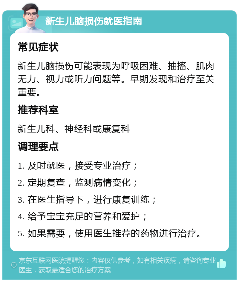 新生儿脑损伤就医指南 常见症状 新生儿脑损伤可能表现为呼吸困难、抽搐、肌肉无力、视力或听力问题等。早期发现和治疗至关重要。 推荐科室 新生儿科、神经科或康复科 调理要点 1. 及时就医，接受专业治疗； 2. 定期复查，监测病情变化； 3. 在医生指导下，进行康复训练； 4. 给予宝宝充足的营养和爱护； 5. 如果需要，使用医生推荐的药物进行治疗。