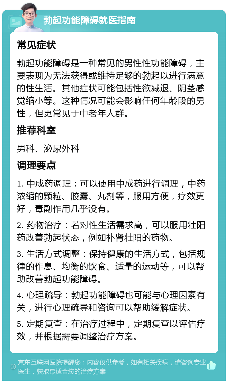 勃起功能障碍就医指南 常见症状 勃起功能障碍是一种常见的男性性功能障碍，主要表现为无法获得或维持足够的勃起以进行满意的性生活。其他症状可能包括性欲减退、阴茎感觉缩小等。这种情况可能会影响任何年龄段的男性，但更常见于中老年人群。 推荐科室 男科、泌尿外科 调理要点 1. 中成药调理：可以使用中成药进行调理，中药浓缩的颗粒、胶囊、丸剂等，服用方便，疗效更好，毒副作用几乎没有。 2. 药物治疗：若对性生活需求高，可以服用壮阳药改善勃起状态，例如补肾壮阳的药物。 3. 生活方式调整：保持健康的生活方式，包括规律的作息、均衡的饮食、适量的运动等，可以帮助改善勃起功能障碍。 4. 心理疏导：勃起功能障碍也可能与心理因素有关，进行心理疏导和咨询可以帮助缓解症状。 5. 定期复查：在治疗过程中，定期复查以评估疗效，并根据需要调整治疗方案。