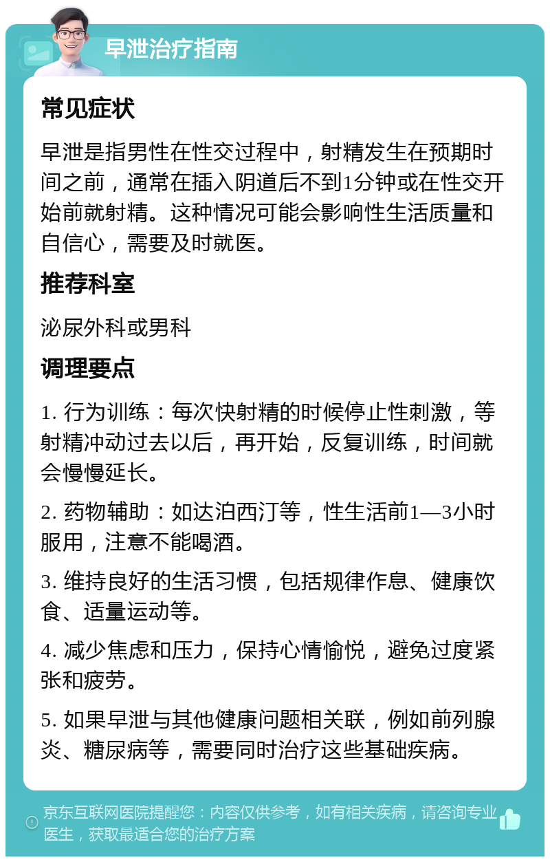 早泄治疗指南 常见症状 早泄是指男性在性交过程中，射精发生在预期时间之前，通常在插入阴道后不到1分钟或在性交开始前就射精。这种情况可能会影响性生活质量和自信心，需要及时就医。 推荐科室 泌尿外科或男科 调理要点 1. 行为训练：每次快射精的时候停止性刺激，等射精冲动过去以后，再开始，反复训练，时间就会慢慢延长。 2. 药物辅助：如达泊西汀等，性生活前1—3小时服用，注意不能喝酒。 3. 维持良好的生活习惯，包括规律作息、健康饮食、适量运动等。 4. 减少焦虑和压力，保持心情愉悦，避免过度紧张和疲劳。 5. 如果早泄与其他健康问题相关联，例如前列腺炎、糖尿病等，需要同时治疗这些基础疾病。