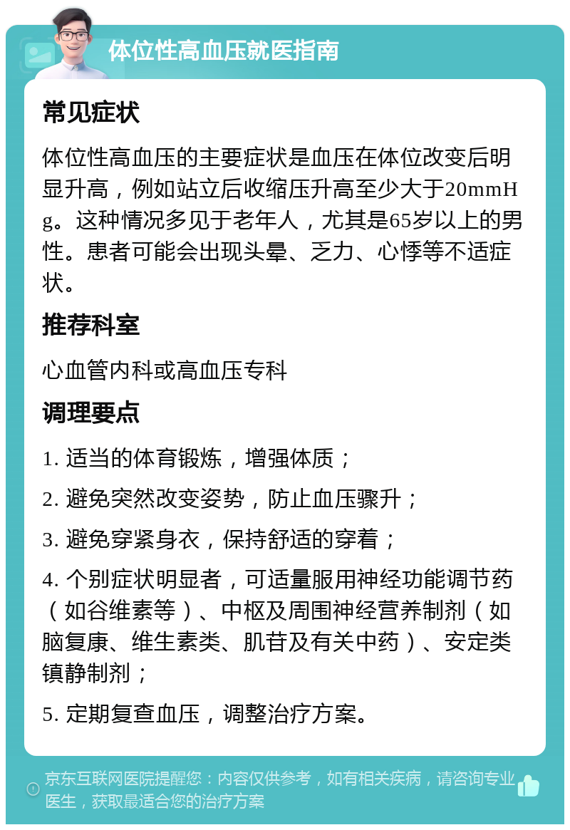 体位性高血压就医指南 常见症状 体位性高血压的主要症状是血压在体位改变后明显升高，例如站立后收缩压升高至少大于20mmHg。这种情况多见于老年人，尤其是65岁以上的男性。患者可能会出现头晕、乏力、心悸等不适症状。 推荐科室 心血管内科或高血压专科 调理要点 1. 适当的体育锻炼，增强体质； 2. 避免突然改变姿势，防止血压骤升； 3. 避免穿紧身衣，保持舒适的穿着； 4. 个别症状明显者，可适量服用神经功能调节药（如谷维素等）、中枢及周围神经营养制剂（如脑复康、维生素类、肌苷及有关中药）、安定类镇静制剂； 5. 定期复查血压，调整治疗方案。