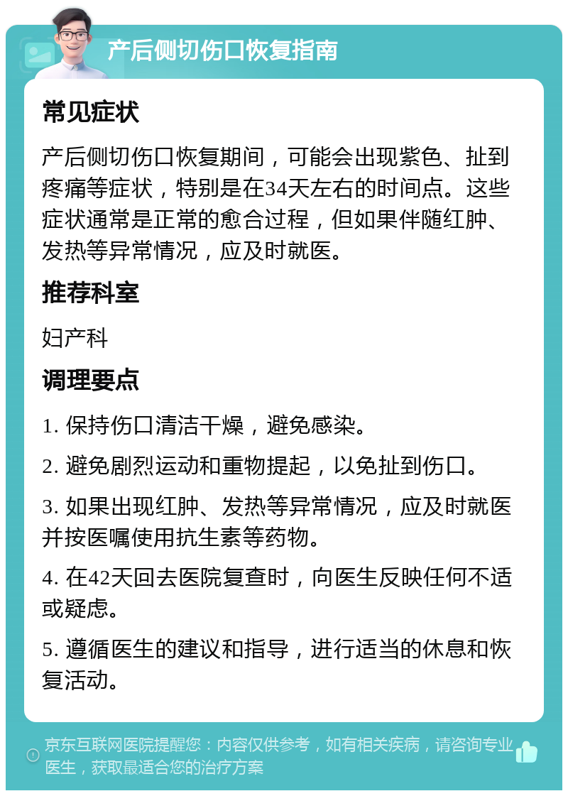 产后侧切伤口恢复指南 常见症状 产后侧切伤口恢复期间，可能会出现紫色、扯到疼痛等症状，特别是在34天左右的时间点。这些症状通常是正常的愈合过程，但如果伴随红肿、发热等异常情况，应及时就医。 推荐科室 妇产科 调理要点 1. 保持伤口清洁干燥，避免感染。 2. 避免剧烈运动和重物提起，以免扯到伤口。 3. 如果出现红肿、发热等异常情况，应及时就医并按医嘱使用抗生素等药物。 4. 在42天回去医院复查时，向医生反映任何不适或疑虑。 5. 遵循医生的建议和指导，进行适当的休息和恢复活动。