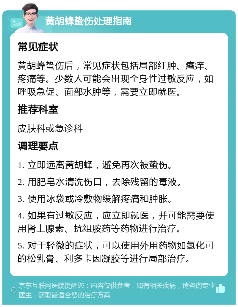 黄胡蜂蛰伤处理指南 常见症状 黄胡蜂蛰伤后，常见症状包括局部红肿、瘙痒、疼痛等。少数人可能会出现全身性过敏反应，如呼吸急促、面部水肿等，需要立即就医。 推荐科室 皮肤科或急诊科 调理要点 1. 立即远离黄胡蜂，避免再次被蛰伤。 2. 用肥皂水清洗伤口，去除残留的毒液。 3. 使用冰袋或冷敷物缓解疼痛和肿胀。 4. 如果有过敏反应，应立即就医，并可能需要使用肾上腺素、抗组胺药等药物进行治疗。 5. 对于轻微的症状，可以使用外用药物如氢化可的松乳膏、利多卡因凝胶等进行局部治疗。