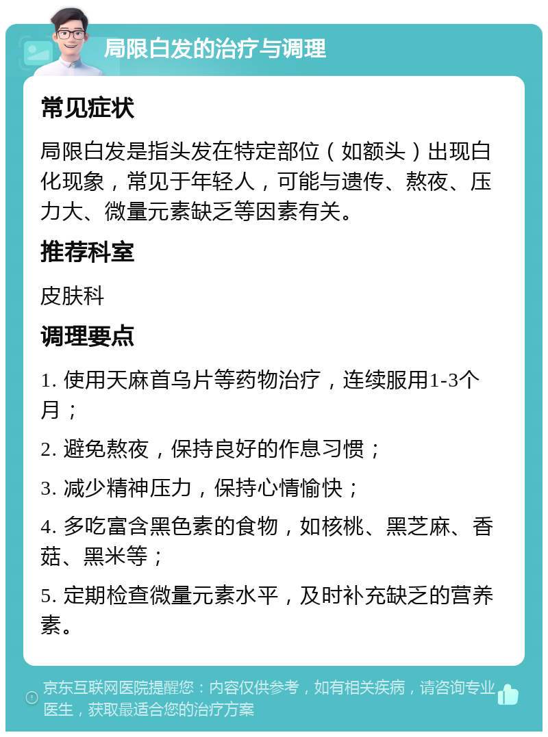 局限白发的治疗与调理 常见症状 局限白发是指头发在特定部位（如额头）出现白化现象，常见于年轻人，可能与遗传、熬夜、压力大、微量元素缺乏等因素有关。 推荐科室 皮肤科 调理要点 1. 使用天麻首乌片等药物治疗，连续服用1-3个月； 2. 避免熬夜，保持良好的作息习惯； 3. 减少精神压力，保持心情愉快； 4. 多吃富含黑色素的食物，如核桃、黑芝麻、香菇、黑米等； 5. 定期检查微量元素水平，及时补充缺乏的营养素。