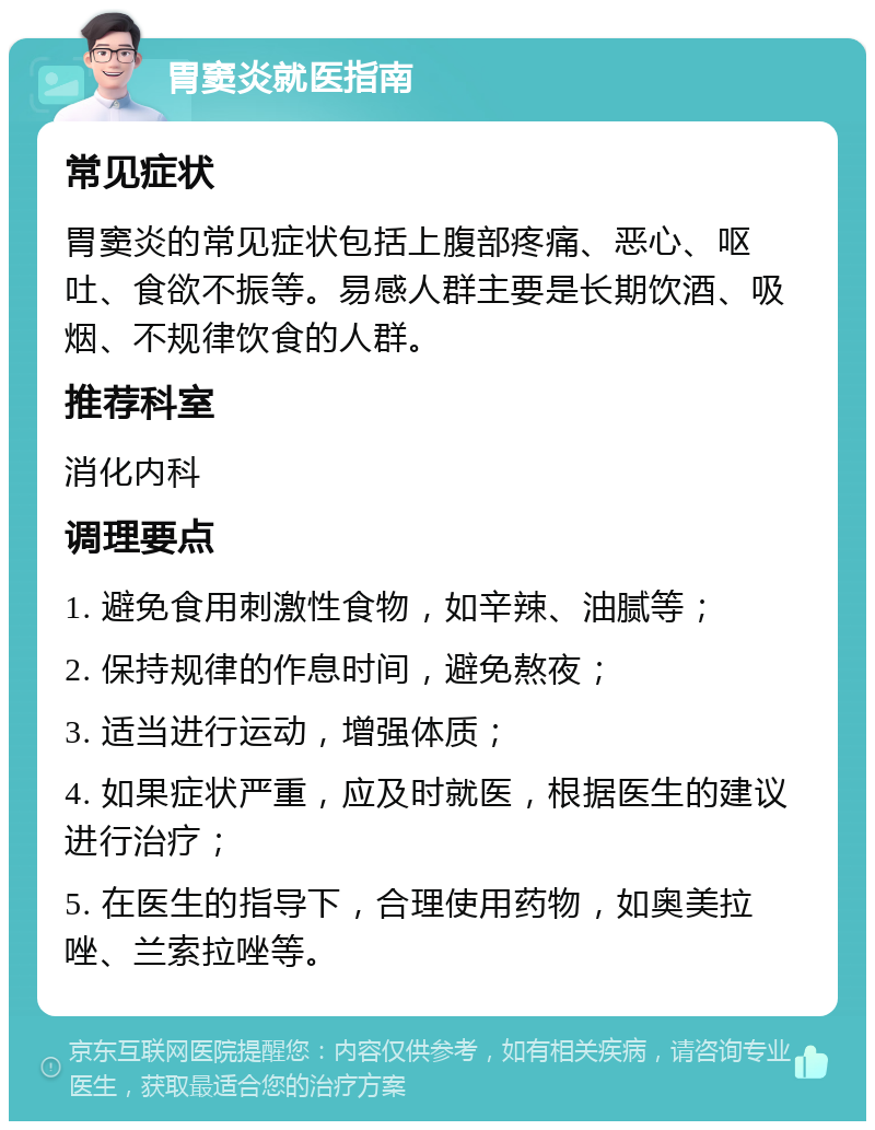 胃窦炎就医指南 常见症状 胃窦炎的常见症状包括上腹部疼痛、恶心、呕吐、食欲不振等。易感人群主要是长期饮酒、吸烟、不规律饮食的人群。 推荐科室 消化内科 调理要点 1. 避免食用刺激性食物，如辛辣、油腻等； 2. 保持规律的作息时间，避免熬夜； 3. 适当进行运动，增强体质； 4. 如果症状严重，应及时就医，根据医生的建议进行治疗； 5. 在医生的指导下，合理使用药物，如奥美拉唑、兰索拉唑等。