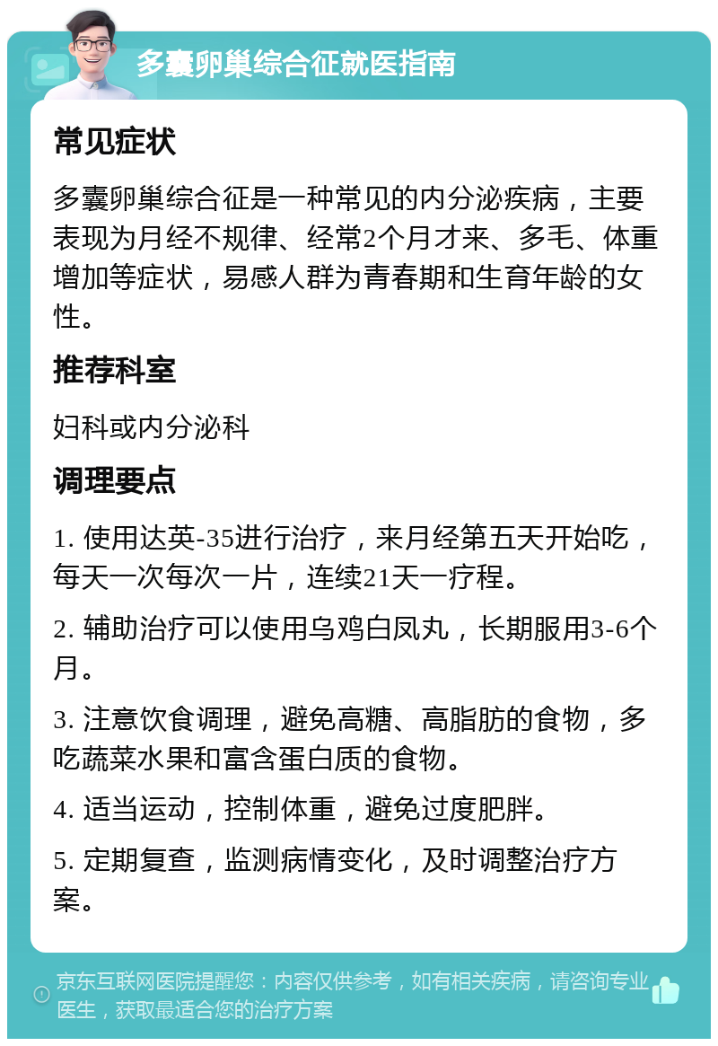 多囊卵巢综合征就医指南 常见症状 多囊卵巢综合征是一种常见的内分泌疾病，主要表现为月经不规律、经常2个月才来、多毛、体重增加等症状，易感人群为青春期和生育年龄的女性。 推荐科室 妇科或内分泌科 调理要点 1. 使用达英-35进行治疗，来月经第五天开始吃，每天一次每次一片，连续21天一疗程。 2. 辅助治疗可以使用乌鸡白凤丸，长期服用3-6个月。 3. 注意饮食调理，避免高糖、高脂肪的食物，多吃蔬菜水果和富含蛋白质的食物。 4. 适当运动，控制体重，避免过度肥胖。 5. 定期复查，监测病情变化，及时调整治疗方案。