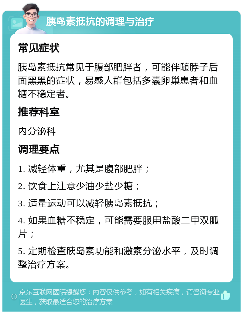 胰岛素抵抗的调理与治疗 常见症状 胰岛素抵抗常见于腹部肥胖者，可能伴随脖子后面黑黑的症状，易感人群包括多囊卵巢患者和血糖不稳定者。 推荐科室 内分泌科 调理要点 1. 减轻体重，尤其是腹部肥胖； 2. 饮食上注意少油少盐少糖； 3. 适量运动可以减轻胰岛素抵抗； 4. 如果血糖不稳定，可能需要服用盐酸二甲双胍片； 5. 定期检查胰岛素功能和激素分泌水平，及时调整治疗方案。