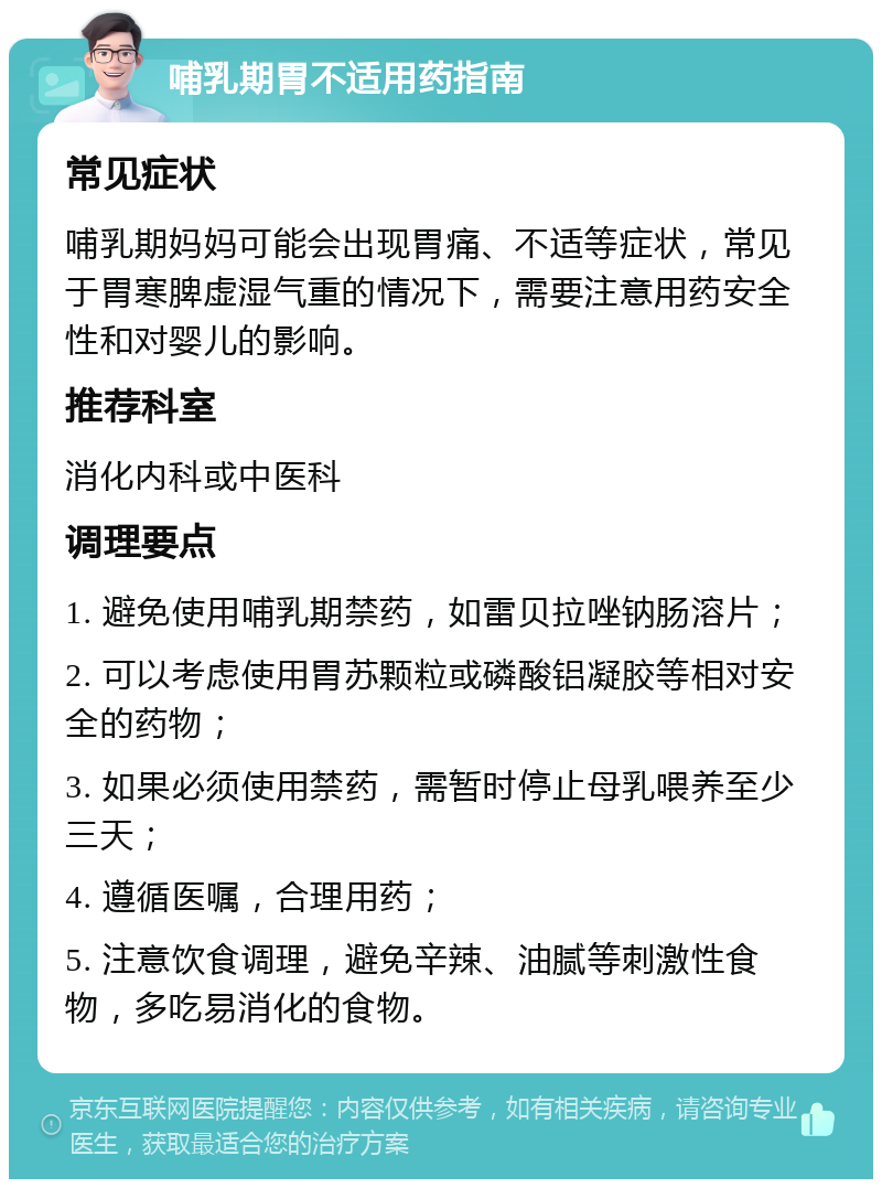 哺乳期胃不适用药指南 常见症状 哺乳期妈妈可能会出现胃痛、不适等症状，常见于胃寒脾虚湿气重的情况下，需要注意用药安全性和对婴儿的影响。 推荐科室 消化内科或中医科 调理要点 1. 避免使用哺乳期禁药，如雷贝拉唑钠肠溶片； 2. 可以考虑使用胃苏颗粒或磷酸铝凝胶等相对安全的药物； 3. 如果必须使用禁药，需暂时停止母乳喂养至少三天； 4. 遵循医嘱，合理用药； 5. 注意饮食调理，避免辛辣、油腻等刺激性食物，多吃易消化的食物。