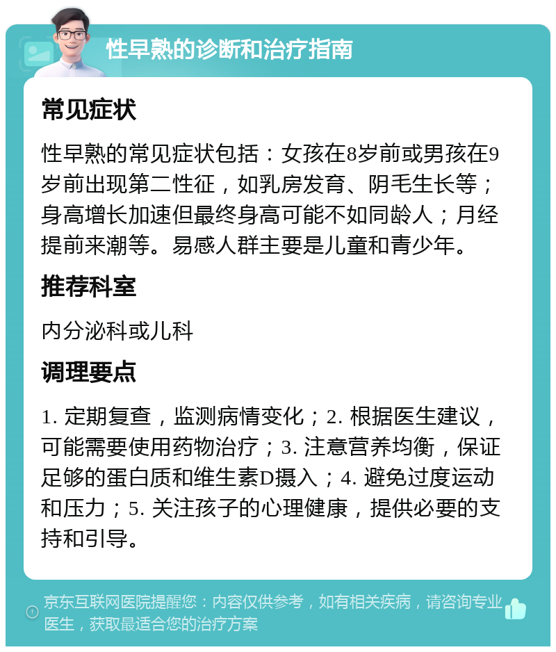 性早熟的诊断和治疗指南 常见症状 性早熟的常见症状包括：女孩在8岁前或男孩在9岁前出现第二性征，如乳房发育、阴毛生长等；身高增长加速但最终身高可能不如同龄人；月经提前来潮等。易感人群主要是儿童和青少年。 推荐科室 内分泌科或儿科 调理要点 1. 定期复查，监测病情变化；2. 根据医生建议，可能需要使用药物治疗；3. 注意营养均衡，保证足够的蛋白质和维生素D摄入；4. 避免过度运动和压力；5. 关注孩子的心理健康，提供必要的支持和引导。