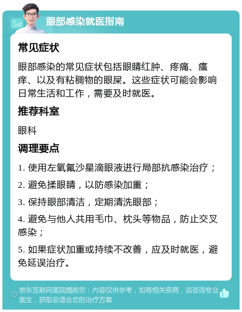 眼部感染就医指南 常见症状 眼部感染的常见症状包括眼睛红肿、疼痛、瘙痒、以及有粘稠物的眼屎。这些症状可能会影响日常生活和工作，需要及时就医。 推荐科室 眼科 调理要点 1. 使用左氧氟沙星滴眼液进行局部抗感染治疗； 2. 避免揉眼睛，以防感染加重； 3. 保持眼部清洁，定期清洗眼部； 4. 避免与他人共用毛巾、枕头等物品，防止交叉感染； 5. 如果症状加重或持续不改善，应及时就医，避免延误治疗。