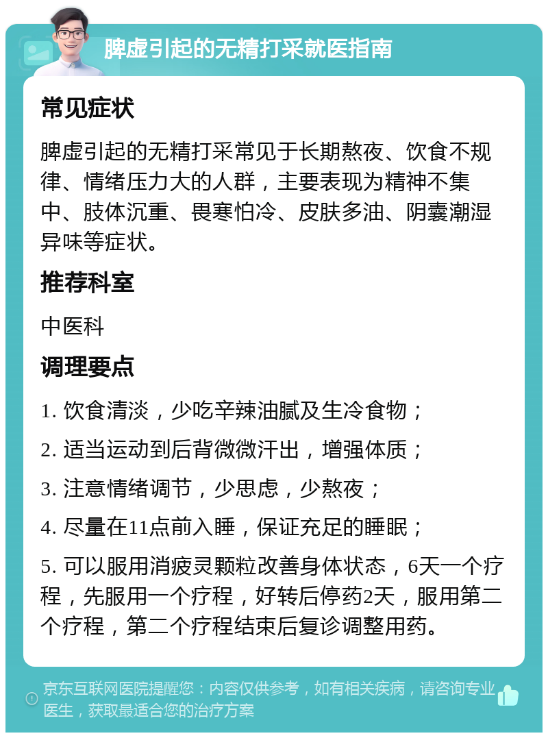 脾虚引起的无精打采就医指南 常见症状 脾虚引起的无精打采常见于长期熬夜、饮食不规律、情绪压力大的人群，主要表现为精神不集中、肢体沉重、畏寒怕冷、皮肤多油、阴囊潮湿异味等症状。 推荐科室 中医科 调理要点 1. 饮食清淡，少吃辛辣油腻及生冷食物； 2. 适当运动到后背微微汗出，增强体质； 3. 注意情绪调节，少思虑，少熬夜； 4. 尽量在11点前入睡，保证充足的睡眠； 5. 可以服用消疲灵颗粒改善身体状态，6天一个疗程，先服用一个疗程，好转后停药2天，服用第二个疗程，第二个疗程结束后复诊调整用药。