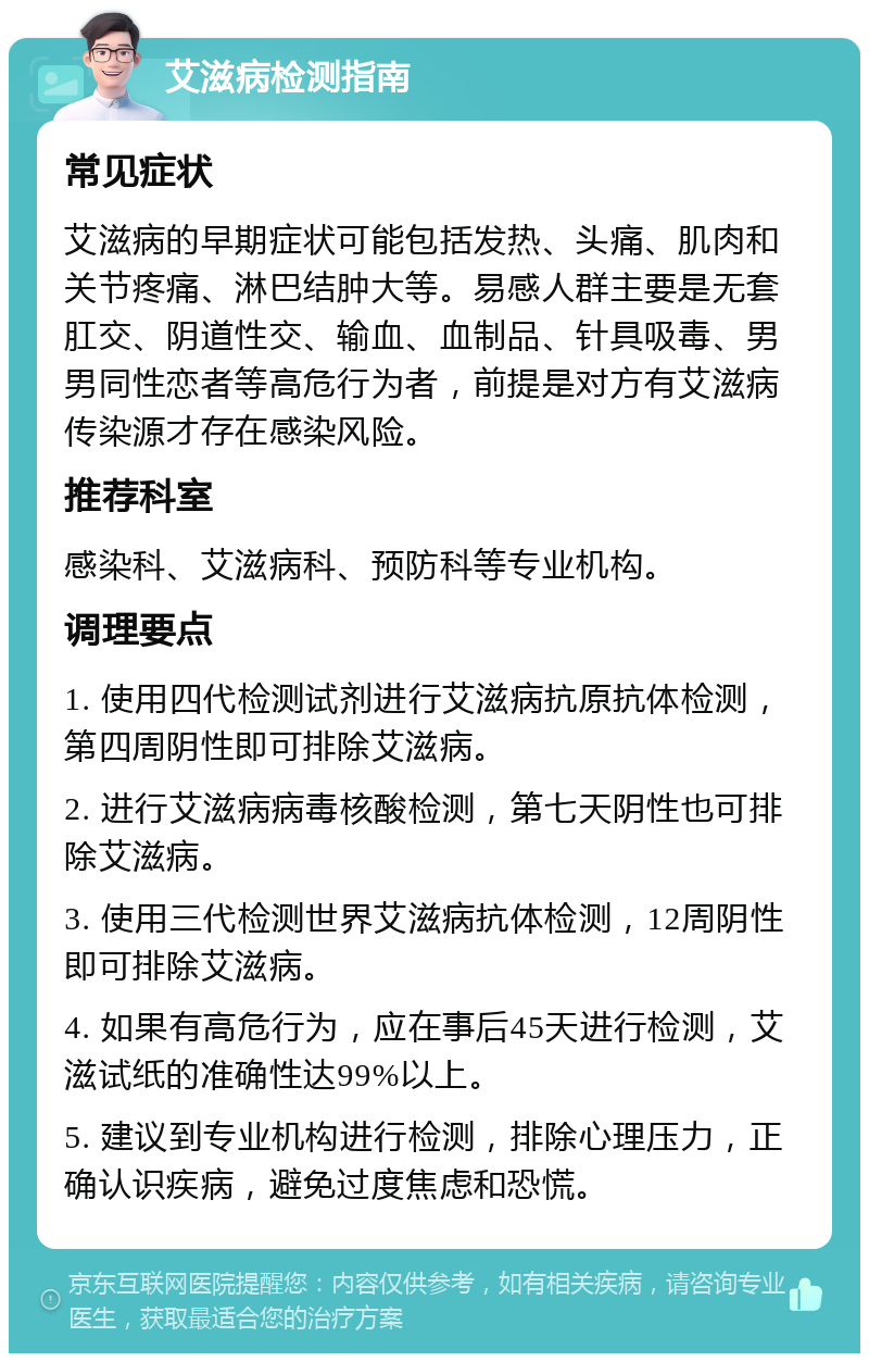 艾滋病检测指南 常见症状 艾滋病的早期症状可能包括发热、头痛、肌肉和关节疼痛、淋巴结肿大等。易感人群主要是无套肛交、阴道性交、输血、血制品、针具吸毒、男男同性恋者等高危行为者，前提是对方有艾滋病传染源才存在感染风险。 推荐科室 感染科、艾滋病科、预防科等专业机构。 调理要点 1. 使用四代检测试剂进行艾滋病抗原抗体检测，第四周阴性即可排除艾滋病。 2. 进行艾滋病病毒核酸检测，第七天阴性也可排除艾滋病。 3. 使用三代检测世界艾滋病抗体检测，12周阴性即可排除艾滋病。 4. 如果有高危行为，应在事后45天进行检测，艾滋试纸的准确性达99%以上。 5. 建议到专业机构进行检测，排除心理压力，正确认识疾病，避免过度焦虑和恐慌。