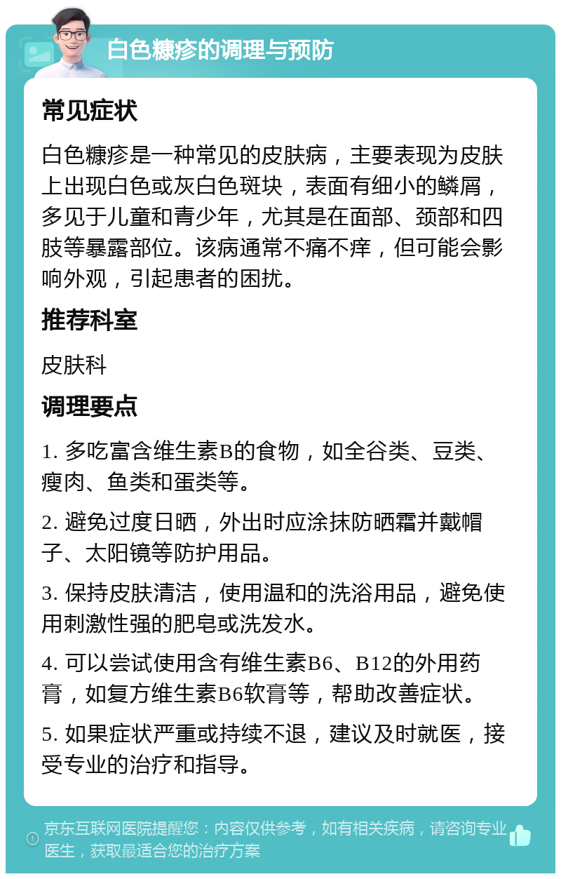 白色糠疹的调理与预防 常见症状 白色糠疹是一种常见的皮肤病，主要表现为皮肤上出现白色或灰白色斑块，表面有细小的鳞屑，多见于儿童和青少年，尤其是在面部、颈部和四肢等暴露部位。该病通常不痛不痒，但可能会影响外观，引起患者的困扰。 推荐科室 皮肤科 调理要点 1. 多吃富含维生素B的食物，如全谷类、豆类、瘦肉、鱼类和蛋类等。 2. 避免过度日晒，外出时应涂抹防晒霜并戴帽子、太阳镜等防护用品。 3. 保持皮肤清洁，使用温和的洗浴用品，避免使用刺激性强的肥皂或洗发水。 4. 可以尝试使用含有维生素B6、B12的外用药膏，如复方维生素B6软膏等，帮助改善症状。 5. 如果症状严重或持续不退，建议及时就医，接受专业的治疗和指导。