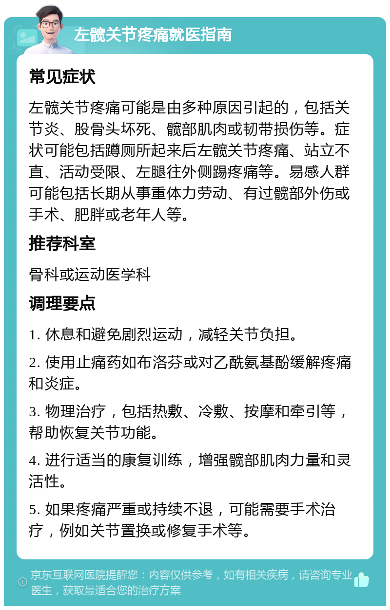 左髋关节疼痛就医指南 常见症状 左髋关节疼痛可能是由多种原因引起的，包括关节炎、股骨头坏死、髋部肌肉或韧带损伤等。症状可能包括蹲厕所起来后左髋关节疼痛、站立不直、活动受限、左腿往外侧踢疼痛等。易感人群可能包括长期从事重体力劳动、有过髋部外伤或手术、肥胖或老年人等。 推荐科室 骨科或运动医学科 调理要点 1. 休息和避免剧烈运动，减轻关节负担。 2. 使用止痛药如布洛芬或对乙酰氨基酚缓解疼痛和炎症。 3. 物理治疗，包括热敷、冷敷、按摩和牵引等，帮助恢复关节功能。 4. 进行适当的康复训练，增强髋部肌肉力量和灵活性。 5. 如果疼痛严重或持续不退，可能需要手术治疗，例如关节置换或修复手术等。