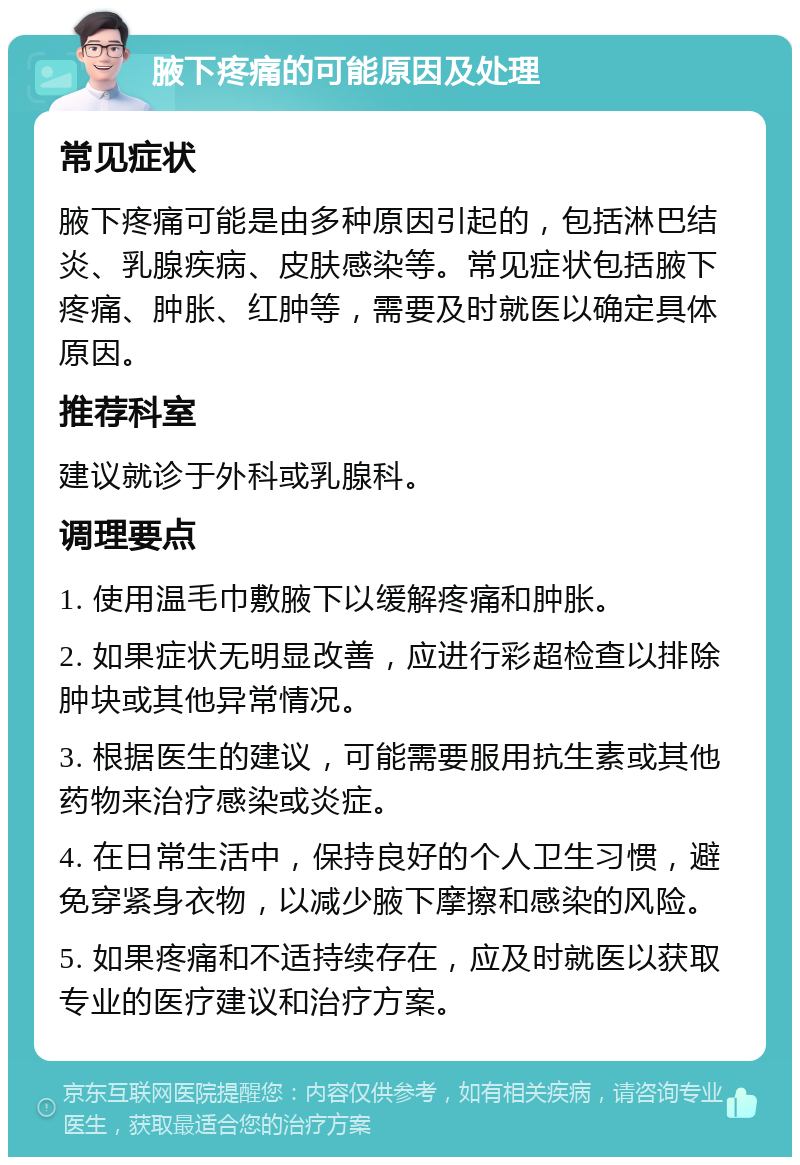 腋下疼痛的可能原因及处理 常见症状 腋下疼痛可能是由多种原因引起的，包括淋巴结炎、乳腺疾病、皮肤感染等。常见症状包括腋下疼痛、肿胀、红肿等，需要及时就医以确定具体原因。 推荐科室 建议就诊于外科或乳腺科。 调理要点 1. 使用温毛巾敷腋下以缓解疼痛和肿胀。 2. 如果症状无明显改善，应进行彩超检查以排除肿块或其他异常情况。 3. 根据医生的建议，可能需要服用抗生素或其他药物来治疗感染或炎症。 4. 在日常生活中，保持良好的个人卫生习惯，避免穿紧身衣物，以减少腋下摩擦和感染的风险。 5. 如果疼痛和不适持续存在，应及时就医以获取专业的医疗建议和治疗方案。