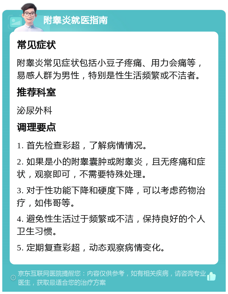 附睾炎就医指南 常见症状 附睾炎常见症状包括小豆子疼痛、用力会痛等，易感人群为男性，特别是性生活频繁或不洁者。 推荐科室 泌尿外科 调理要点 1. 首先检查彩超，了解病情情况。 2. 如果是小的附睾囊肿或附睾炎，且无疼痛和症状，观察即可，不需要特殊处理。 3. 对于性功能下降和硬度下降，可以考虑药物治疗，如伟哥等。 4. 避免性生活过于频繁或不洁，保持良好的个人卫生习惯。 5. 定期复查彩超，动态观察病情变化。