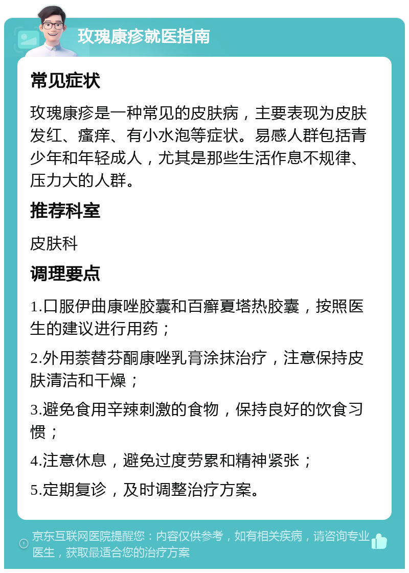 玫瑰康疹就医指南 常见症状 玫瑰康疹是一种常见的皮肤病，主要表现为皮肤发红、瘙痒、有小水泡等症状。易感人群包括青少年和年轻成人，尤其是那些生活作息不规律、压力大的人群。 推荐科室 皮肤科 调理要点 1.口服伊曲康唑胶囊和百癣夏塔热胶囊，按照医生的建议进行用药； 2.外用萘替芬酮康唑乳膏涂抹治疗，注意保持皮肤清洁和干燥； 3.避免食用辛辣刺激的食物，保持良好的饮食习惯； 4.注意休息，避免过度劳累和精神紧张； 5.定期复诊，及时调整治疗方案。