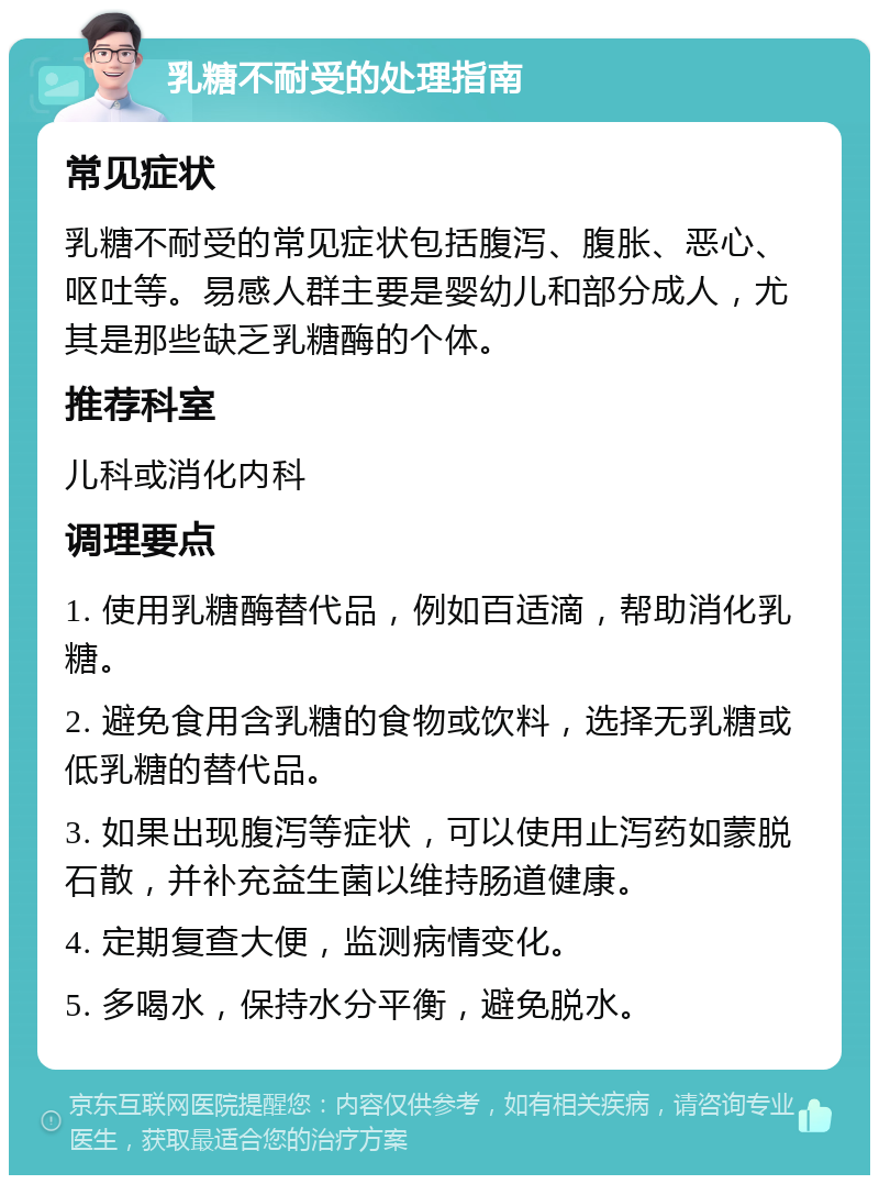 乳糖不耐受的处理指南 常见症状 乳糖不耐受的常见症状包括腹泻、腹胀、恶心、呕吐等。易感人群主要是婴幼儿和部分成人，尤其是那些缺乏乳糖酶的个体。 推荐科室 儿科或消化内科 调理要点 1. 使用乳糖酶替代品，例如百适滴，帮助消化乳糖。 2. 避免食用含乳糖的食物或饮料，选择无乳糖或低乳糖的替代品。 3. 如果出现腹泻等症状，可以使用止泻药如蒙脱石散，并补充益生菌以维持肠道健康。 4. 定期复查大便，监测病情变化。 5. 多喝水，保持水分平衡，避免脱水。